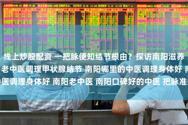 线上炒股配资 一把脉便知结节根由？探访南阳滋养堂“把脉准”的老中医 老中医调理甲状腺结节 南阳哪里的中医调理身体好 南阳老中医 南阳口碑好的中医 把脉准的靠谱中医